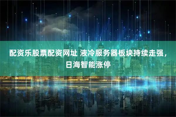 配资乐股票配资网址 液冷服务器板块持续走强，日海智能涨停