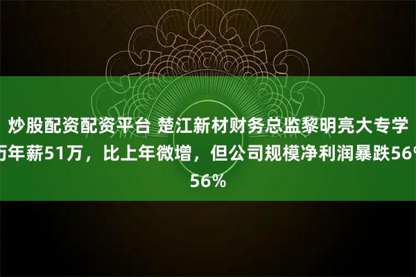 炒股配资配资平台 楚江新材财务总监黎明亮大专学历年薪51万，比上年微增，但公司规模净利润暴跌56%