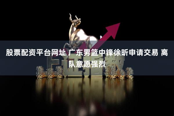 股票配资平台网址 广东男篮中锋徐昕申请交易 离队意愿强烈