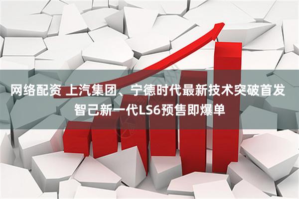 网络配资 上汽集团、宁德时代最新技术突破首发 智己新一代LS6预售即爆单