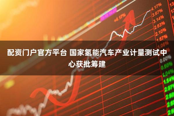 配资门户官方平台 国家氢能汽车产业计量测试中心获批筹建