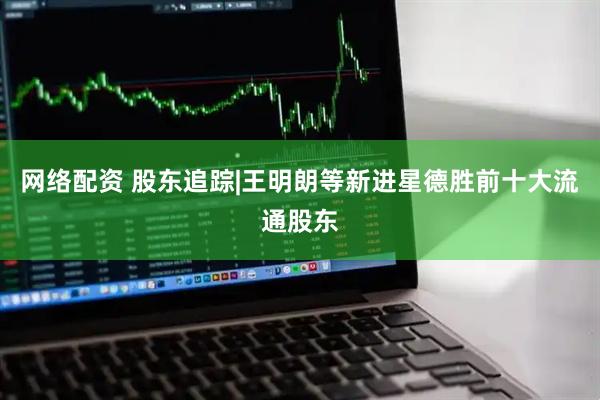 网络配资 股东追踪|王明朗等新进星德胜前十大流通股东