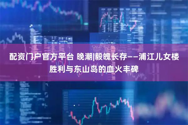 配资门户官方平台 晚潮|毅魄长存——浦江儿女楼胜利与东山岛的血火丰碑