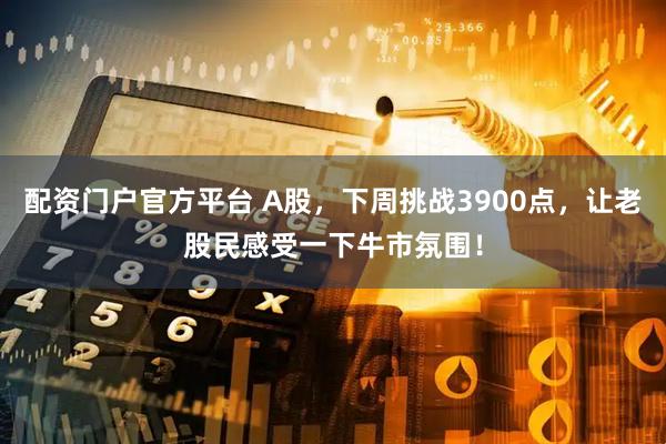 配资门户官方平台 A股，下周挑战3900点，让老股民感受一下牛市氛围！