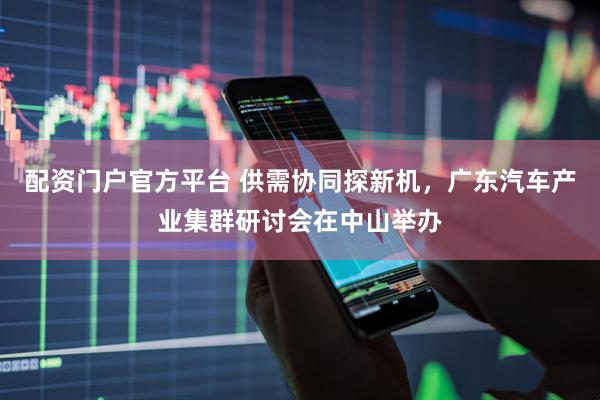 配资门户官方平台 供需协同探新机，广东汽车产业集群研讨会在中山举办