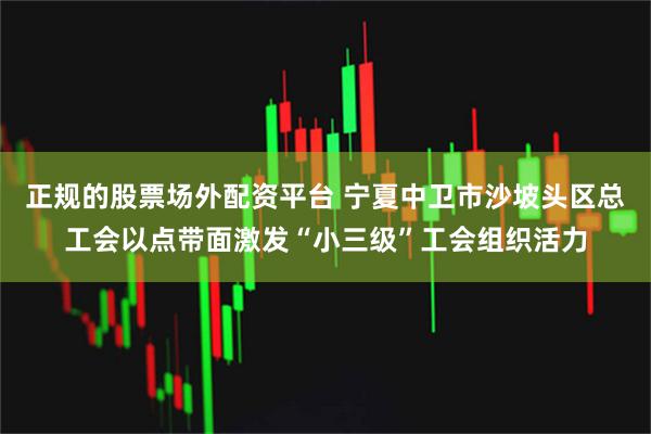 正规的股票场外配资平台 宁夏中卫市沙坡头区总工会以点带面激发“小三级”工会组织活力