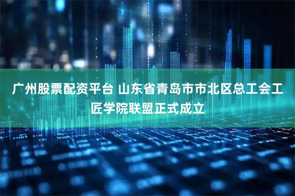广州股票配资平台 山东省青岛市市北区总工会工匠学院联盟正式成立