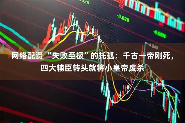网络配资 “失败至极”的托孤：千古一帝刚死，四大辅臣转头就将小皇帝废杀
