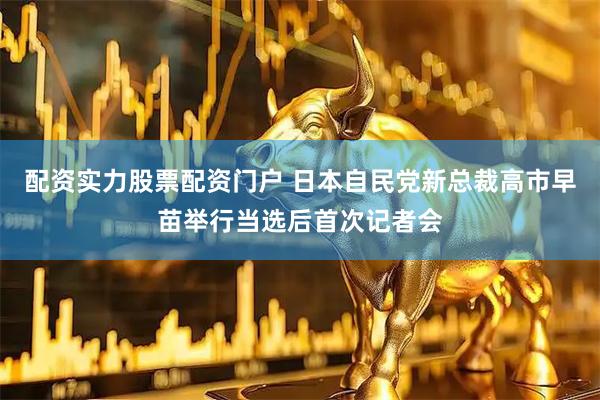 配资实力股票配资门户 日本自民党新总裁高市早苗举行当选后首次记者会