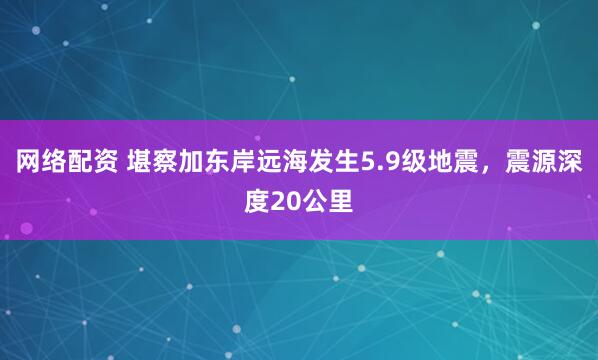 网络配资 堪察加东岸远海发生5.9级地震，震源深度20公里