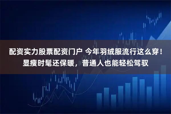 配资实力股票配资门户 今年羽绒服流行这么穿！显瘦时髦还保暖，普通人也能轻松驾驭