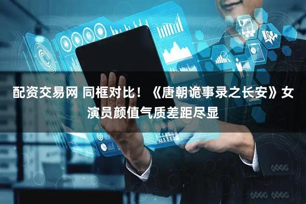 配资交易网 同框对比！《唐朝诡事录之长安》女演员颜值气质差距尽显