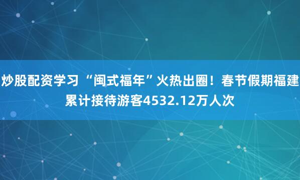 炒股配资学习 “闽式福年”火热出圈！春节假期福建累计接待游客4532.12万人次