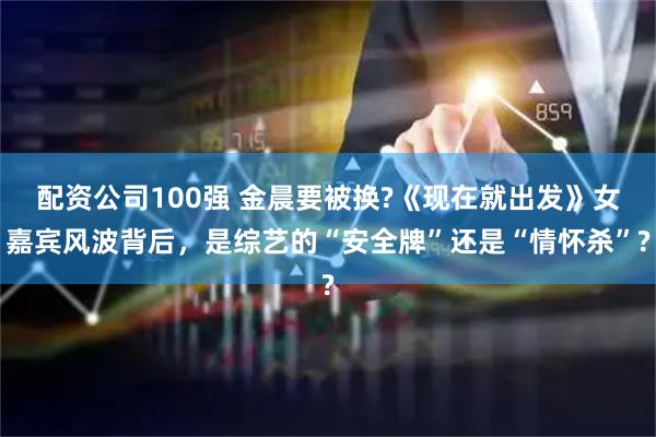 配资公司100强 金晨要被换?《现在就出发》女嘉宾风波背后，是综艺的“安全牌”还是“情怀杀”?