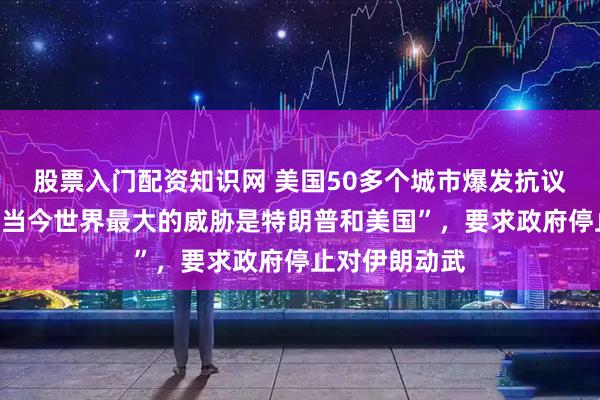 股票入门配资知识网 美国50多个城市爆发抗议活动，高呼“当今世界最大的威胁是特朗普和美国”，要求政府停止对伊朗动武
