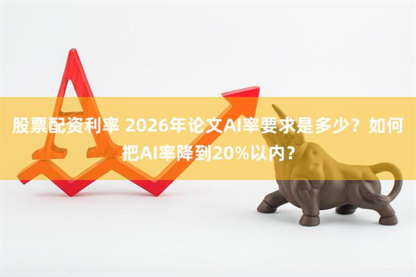 股票配资利率 2026年论文AI率要求是多少?如何把AI率降到20%以内?