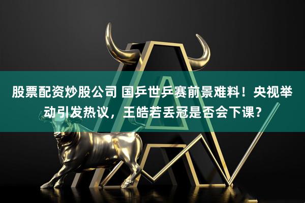 股票配资炒股公司 国乒世乒赛前景难料！央视举动引发热议，王皓若丢冠是否会下课？