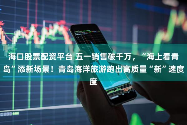 海口股票配资平台 五一销售破千万，“海上看青岛”添新场景！青岛海洋旅游跑出高质量“新”速度