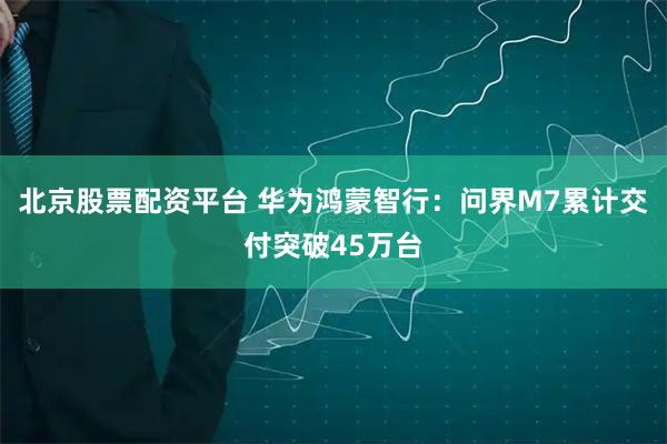 北京股票配资平台 华为鸿蒙智行：问界M7累计交付突破45万台