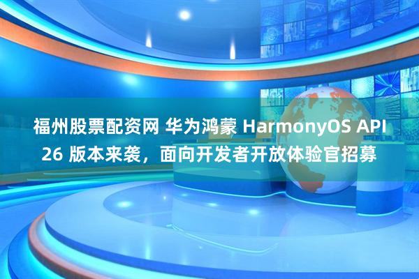 福州股票配资网 华为鸿蒙 HarmonyOS API26 版本来袭，面向开发者开放体验官招募