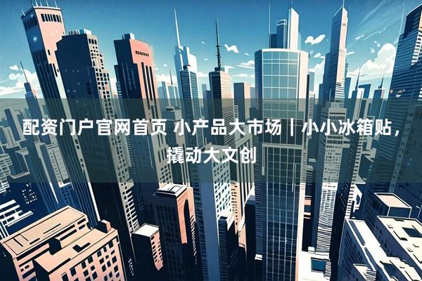 配资门户官网首页 小产品大市场｜小小冰箱贴，撬动大文创