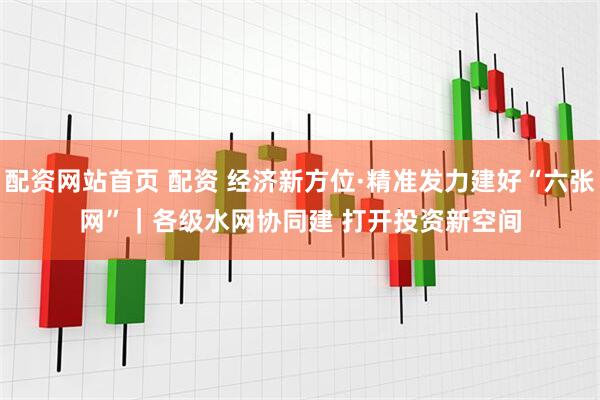 配资网站首页 配资 经济新方位·精准发力建好“六张网”｜各级水网协同建 打开投资新空间