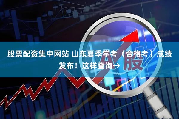 股票配资集中网站 山东夏季学考（合格考）成绩发布！这样查询→