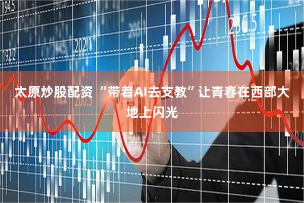 太原炒股配资 “带着AI去支教”让青春在西部大地上闪光