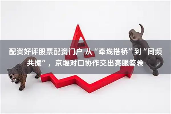 配资好评股票配资门户 从“牵线搭桥”到“同频共振”，京堰对口协作交出亮眼答卷
