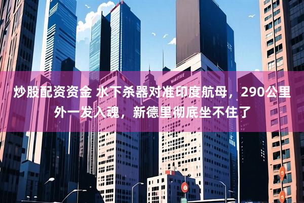 炒股配资资金 水下杀器对准印度航母，290公里外一发入魂，新德里彻底坐不住了